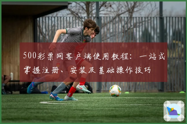 500彩票网客户端使用教程：一站式掌握注册、安装及基础操作技巧