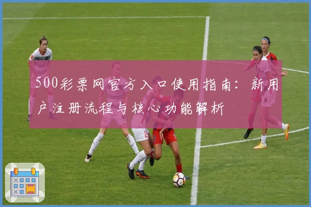 500彩票网官方入口使用指南：新用户注册流程与核心功能解析