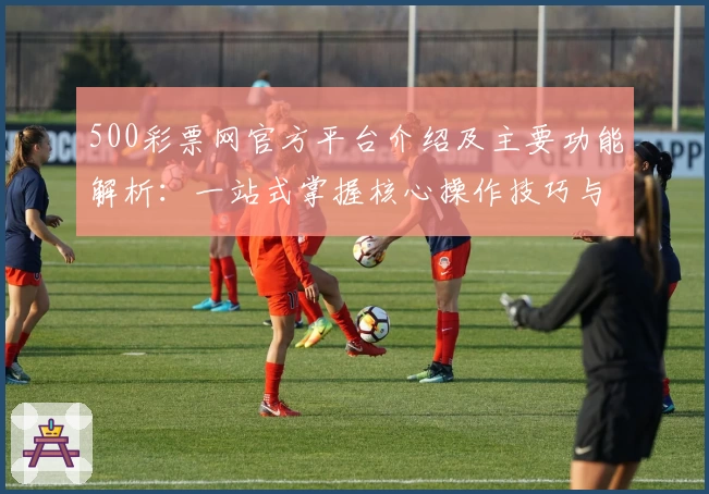 500彩票网官方平台介绍及主要功能解析:一站式掌握核心操作技巧与便捷服务