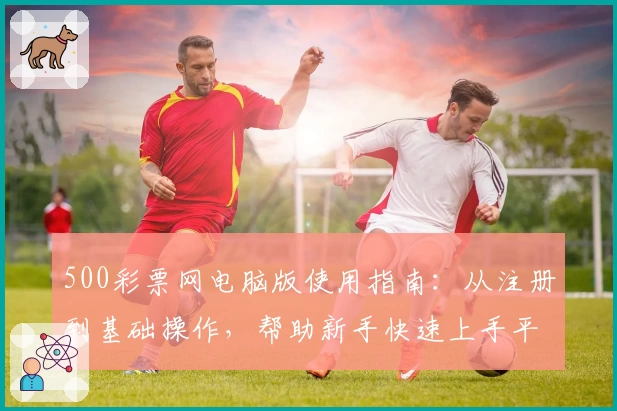 500彩票网电脑版使用指南：从注册到基础操作，帮助新手快速上手平台